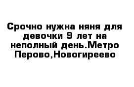 Срочно нужна няня для девочки 9 лет на неполный день.Метро Перово,Новогиреево